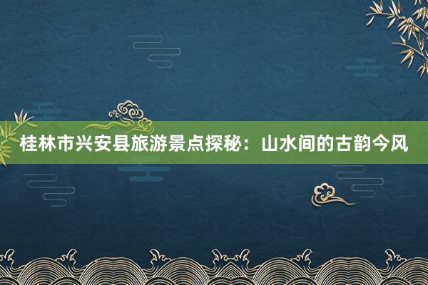 桂林市兴安县旅游景点探秘：山水间的古韵今风