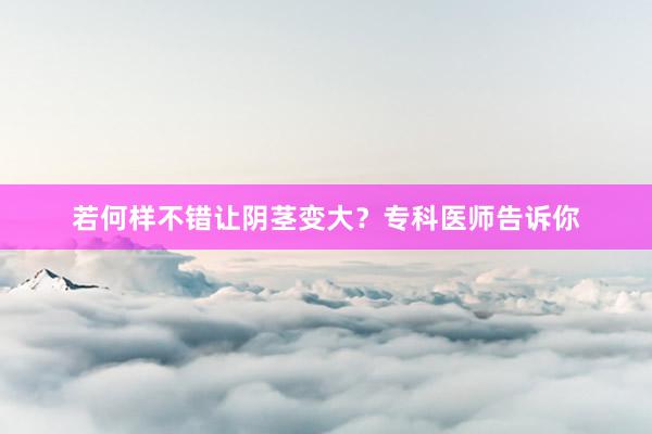 若何样不错让阴茎变大？专科医师告诉你