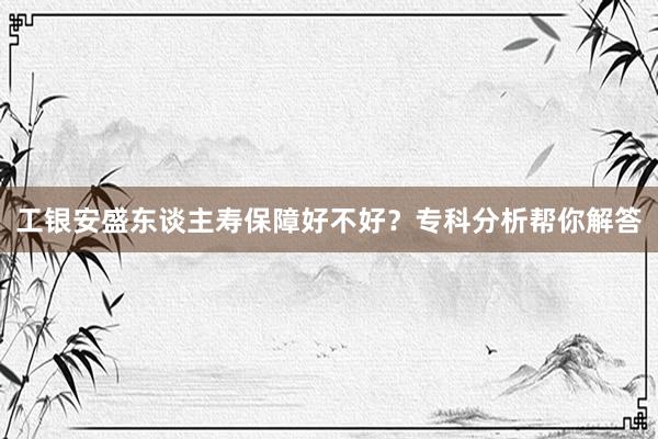 工银安盛东谈主寿保障好不好？专科分析帮你解答